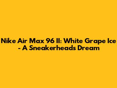 Nike Air Max 96 II: White Grape Ice - A Sneakerhead's Dream