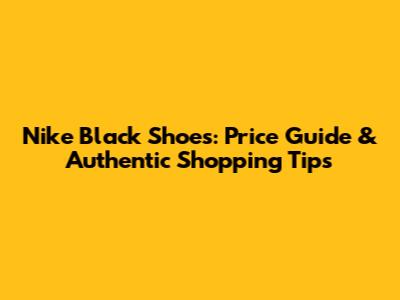Nike Black Shoes: Price Guide & Authentic Shopping Tips