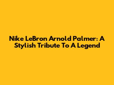 Nike LeBron 'Arnold Palmer': A Stylish Tribute To A Legend