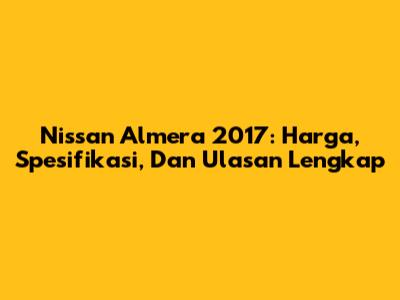 Nissan Almera 2017: Harga, Spesifikasi, Dan Ulasan Lengkap