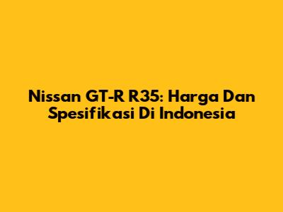 Nissan GT-R R35: Harga Dan Spesifikasi Di Indonesia