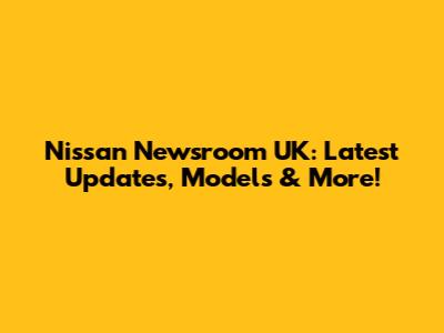 Nissan Newsroom UK: Latest Updates, Models & More!