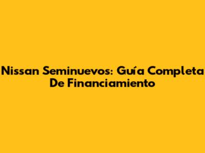 Nissan Seminuevos: Guía Completa De Financiamiento