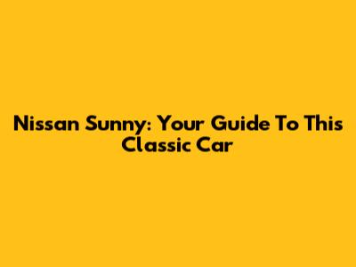 Nissan Sunny: Your Guide To This Classic Car