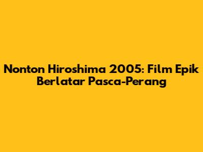 Nonton Hiroshima 2005: Film Epik Berlatar Pasca-Perang