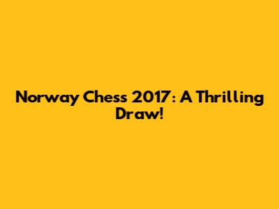 Norway Chess 2017: A Thrilling Draw!