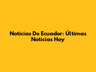 Noticias De Ecuador: Últimas Noticias Hoy