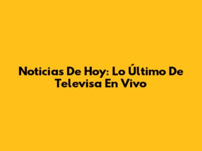 Noticias De Hoy: Lo Último De Televisa En Vivo