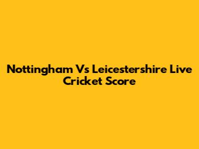 Nottingham Vs Leicestershire Live Cricket Score