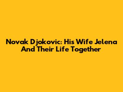 Novak Djokovic: His Wife Jelena And Their Life Together