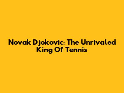 Novak Djokovic: The Unrivaled King Of Tennis