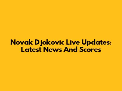 Novak Djokovic Live Updates: Latest News And Scores