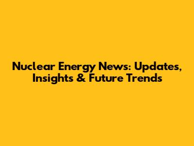 Nuclear Energy News: Updates, Insights & Future Trends
