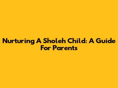 Nurturing A 'Sholeh' Child: A Guide For Parents