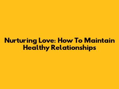 Nurturing Love: How To Maintain Healthy Relationships