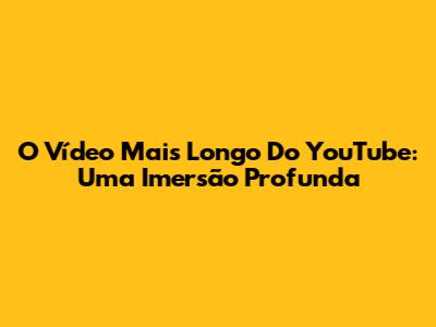 O Vídeo Mais Longo Do YouTube: Uma Imersão Profunda