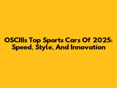 OSCIII's Top Sports Cars Of 2025: Speed, Style, And Innovation