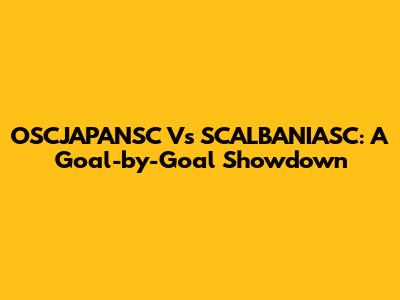 OSCJAPANSC Vs SCALBANIASC: A Goal-by-Goal Showdown