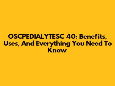 OSCPEDIALYTESC 40: Benefits, Uses, And Everything You Need To Know