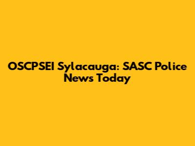 OSCPSEI Sylacauga: SASC Police News Today