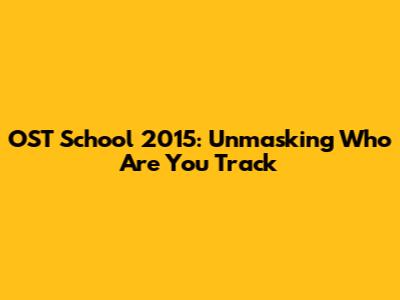 OST School 2015: Unmasking 'Who Are You' Track