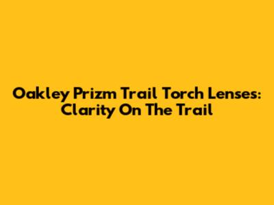 Oakley Prizm Trail Torch Lenses: Clarity On The Trail