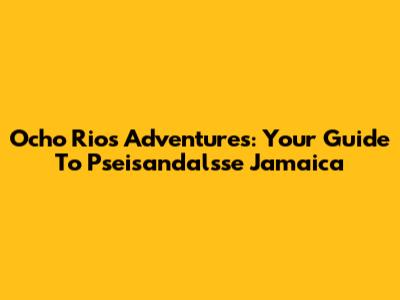 Ocho Rios Adventures: Your Guide To Pseisandalsse Jamaica