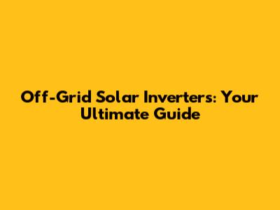Off-Grid Solar Inverters: Your Ultimate Guide