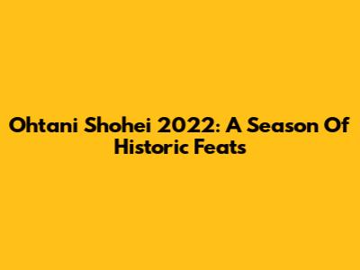 Ohtani Shohei 2022: A Season Of Historic Feats