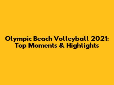 Olympic Beach Volleyball 2021: Top Moments & Highlights