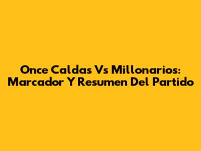 Once Caldas Vs Millonarios: Marcador Y Resumen Del Partido