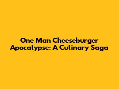 One Man Cheeseburger Apocalypse: A Culinary Saga