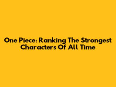 One Piece: Ranking The Strongest Characters Of All Time