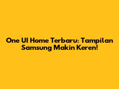 One UI Home Terbaru: Tampilan Samsung Makin Keren!
