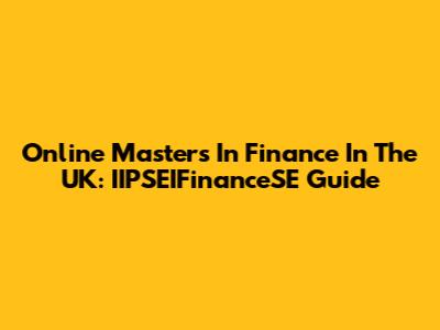Online Masters In Finance In The UK: IIPSEIFinanceSE Guide