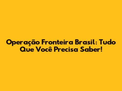 Operação Fronteira Brasil: Tudo Que Você Precisa Saber!