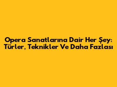 Opera Sanatlarına Dair Her Şey: Türler, Teknikler Ve Daha Fazlası