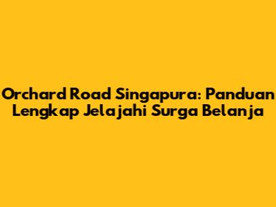 Orchard Road Singapura: Panduan Lengkap Jelajahi Surga Belanja