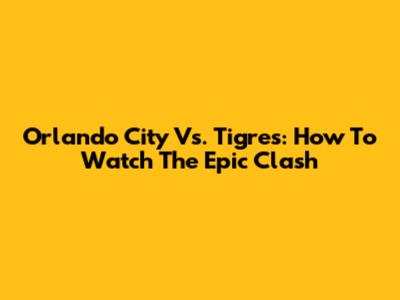 Orlando City Vs. Tigres: How To Watch The Epic Clash