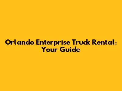 Orlando Enterprise Truck Rental: Your Guide