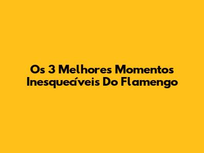 Os 3 Melhores Momentos Inesquecíveis Do Flamengo
