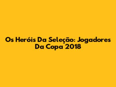 Os Heróis Da Seleção: Jogadores Da Copa 2018