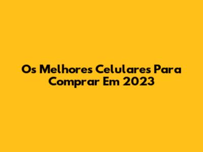 Os Melhores Celulares Para Comprar Em 2023
