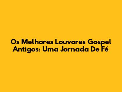 Os Melhores Louvores Gospel Antigos: Uma Jornada De Fé