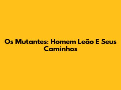 Os Mutantes: Homem Leão E Seus Caminhos