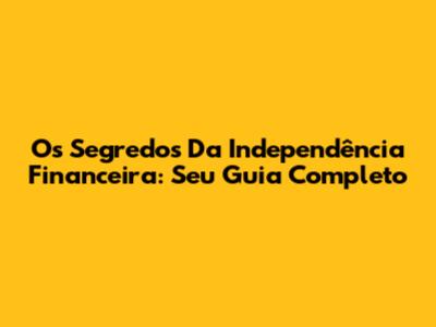 Os Segredos Da Independência Financeira: Seu Guia Completo