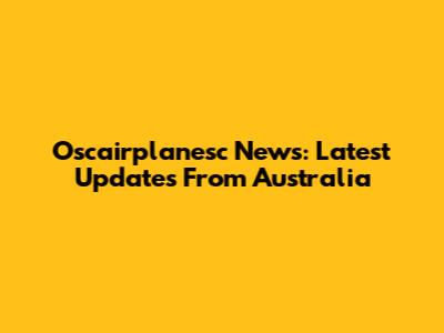 Oscairplanesc News: Latest Updates From Australia