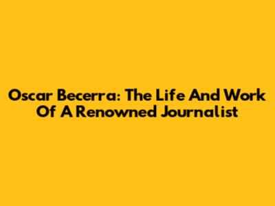 Oscar Becerra: The Life And Work Of A Renowned Journalist