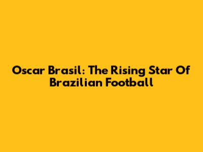 Oscar Brasil: The Rising Star Of Brazilian Football
