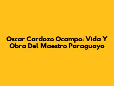 Oscar Cardozo Ocampo: Vida Y Obra Del Maestro Paraguayo